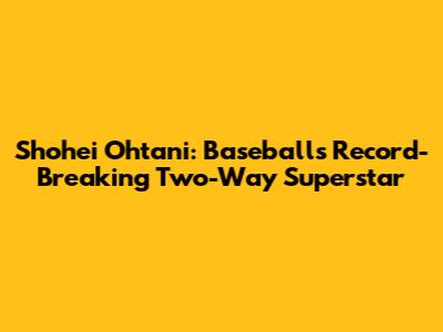 Shohei Ohtani: Baseball's Record-Breaking Two-Way Superstar