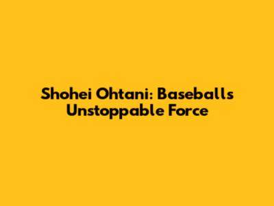 Shohei Ohtani: Baseball's Unstoppable Force