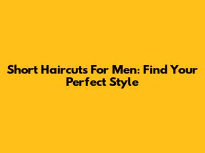 Short Haircuts For Men: Find Your Perfect Style