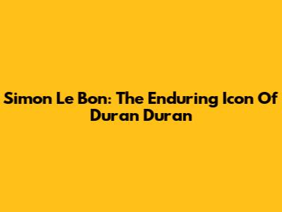 Simon Le Bon: The Enduring Icon Of Duran Duran