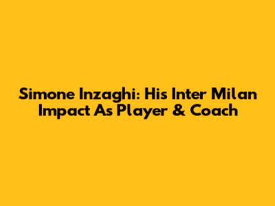Simone Inzaghi: His Inter Milan Impact As Player & Coach