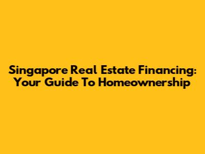 Singapore Real Estate Financing: Your Guide To Homeownership