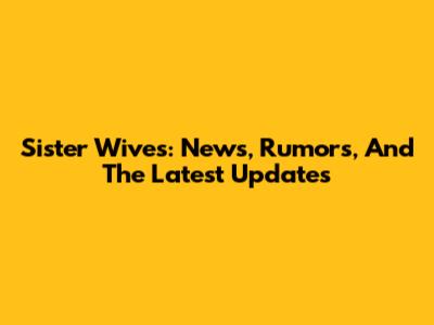 Sister Wives: News, Rumors, And The Latest Updates