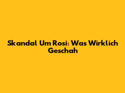 Skandal Um Rosi: Was Wirklich Geschah