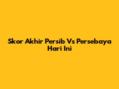 Skor Akhir Persib Vs Persebaya Hari Ini