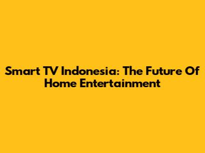 Smart TV Indonesia: The Future Of Home Entertainment