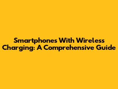 Smartphones With Wireless Charging: A Comprehensive Guide