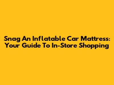Snag An Inflatable Car Mattress: Your Guide To In-Store Shopping