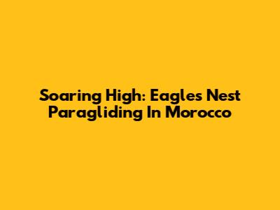 Soaring High: Eagles Nest Paragliding In Morocco