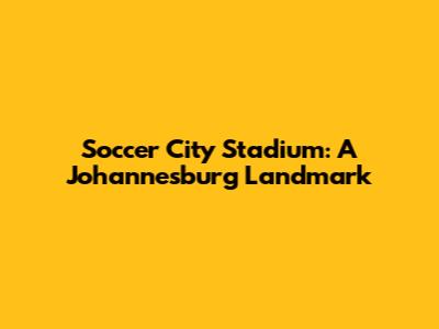 Soccer City Stadium: A Johannesburg Landmark
