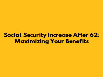 Social Security Increase After 62: Maximizing Your Benefits