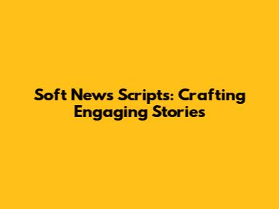 Soft News Scripts: Crafting Engaging Stories