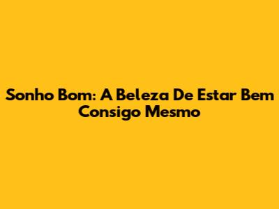 Sonho Bom: A Beleza De Estar Bem Consigo Mesmo
