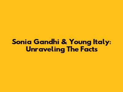 Sonia Gandhi & Young Italy: Unraveling The Facts