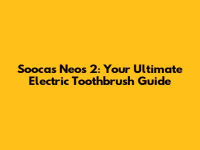 Soocas Neos 2: Your Ultimate Electric Toothbrush Guide