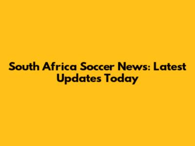 South Africa Soccer News: Latest Updates Today