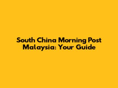 South China Morning Post Malaysia: Your Guide