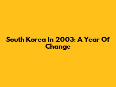 South Korea In 2003: A Year Of Change