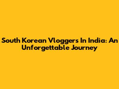 South Korean Vloggers In India: An Unforgettable Journey