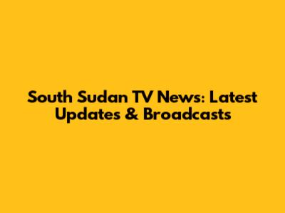 South Sudan TV News: Latest Updates & Broadcasts