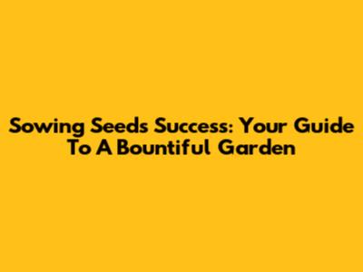 Sowing Seeds Success: Your Guide To A Bountiful Garden