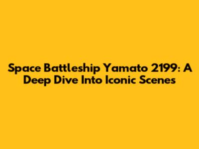 Space Battleship Yamato 2199: A Deep Dive Into Iconic Scenes