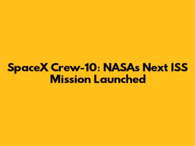 SpaceX Crew-10: NASA's Next ISS Mission Launched