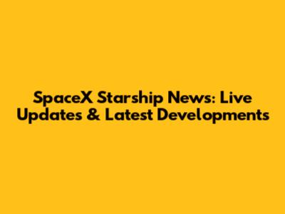 SpaceX Starship News: Live Updates & Latest Developments