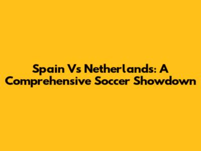 Spain Vs Netherlands: A Comprehensive Soccer Showdown