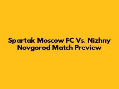 Spartak Moscow FC Vs. Nizhny Novgorod Match Preview