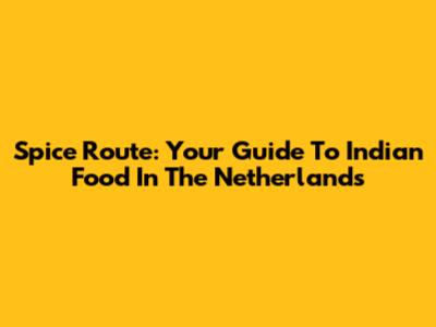 Spice Route: Your Guide To Indian Food In The Netherlands