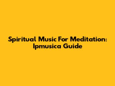 Spiritual Music For Meditation: Ipmusica Guide