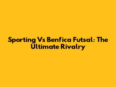 Sporting Vs Benfica Futsal: The Ultimate Rivalry