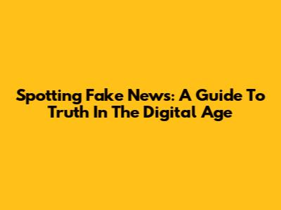 Spotting Fake News: A Guide To Truth In The Digital Age