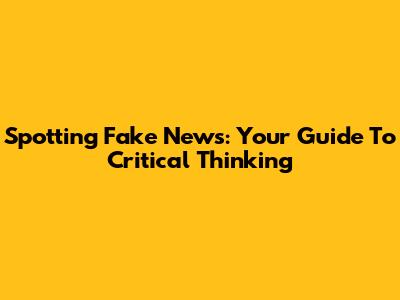 Spotting Fake News: Your Guide To Critical Thinking