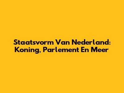 Staatsvorm Van Nederland: Koning, Parlement En Meer