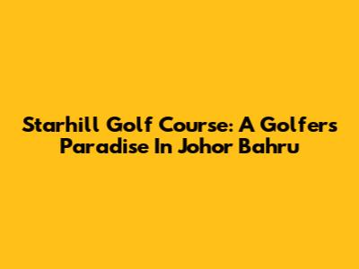 Starhill Golf Course: A Golfer's Paradise In Johor Bahru