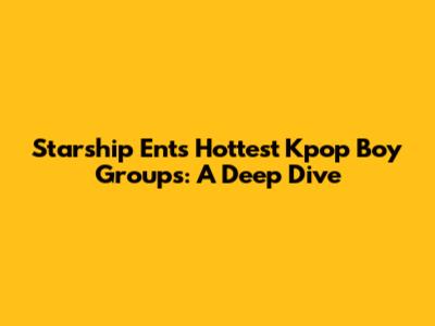 Starship Ent's Hottest Kpop Boy Groups: A Deep Dive