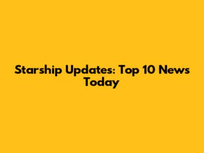 Starship Updates: Top 10 News Today