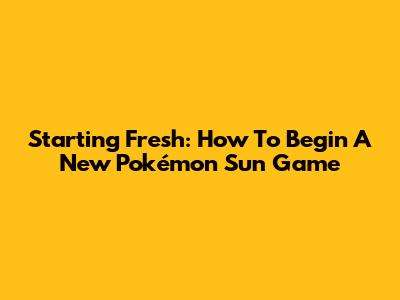 Starting Fresh: How To Begin A New Pokémon Sun Game