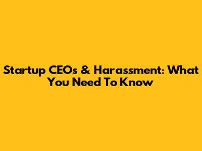 Startup CEOs & Harassment: What You Need To Know
