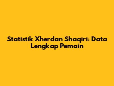 Statistik Xherdan Shaqiri: Data Lengkap Pemain