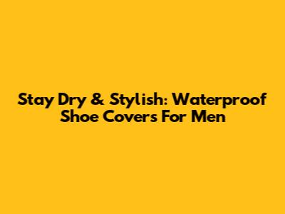 Stay Dry & Stylish: Waterproof Shoe Covers For Men
