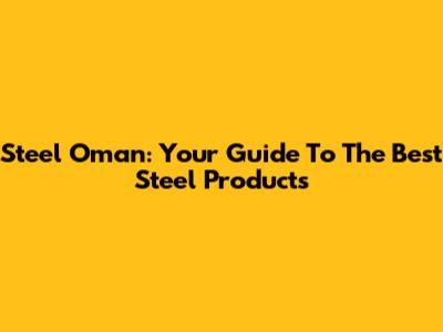 Steel Oman: Your Guide To The Best Steel Products