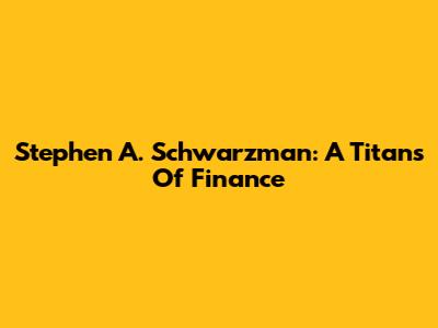 Stephen A. Schwarzman: A Titans Of Finance