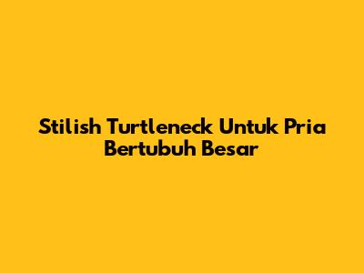 Stilish Turtleneck Untuk Pria Bertubuh Besar