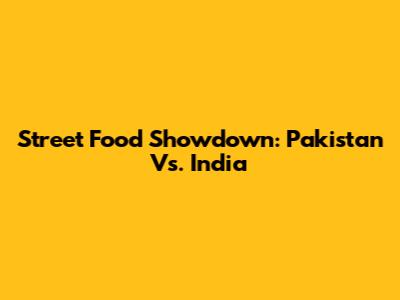 Street Food Showdown: Pakistan Vs. India