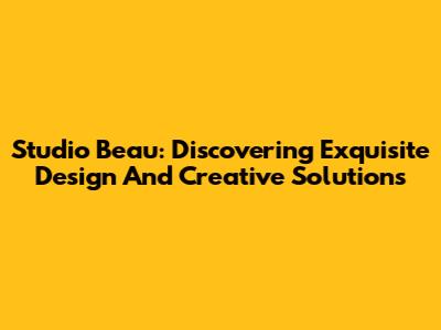 Studio Beau: Discovering Exquisite Design And Creative Solutions