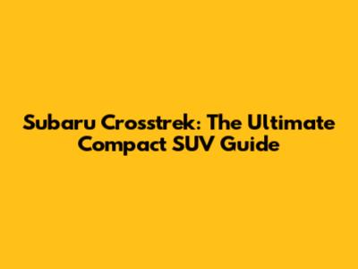 Subaru Crosstrek: The Ultimate Compact SUV Guide