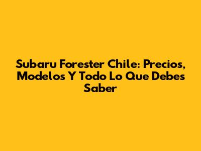 Subaru Forester Chile: Precios, Modelos Y Todo Lo Que Debes Saber